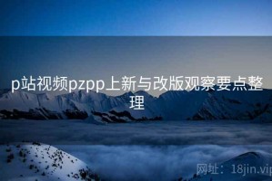 p站视频pzpp上新与改版观察要点整理