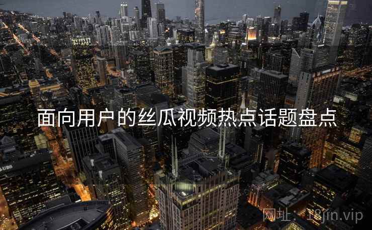 面向用户的丝瓜视频热点话题盘点