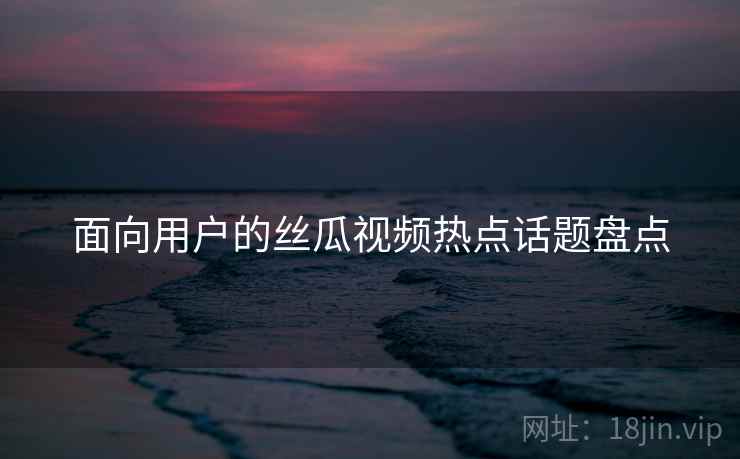 面向用户的丝瓜视频热点话题盘点