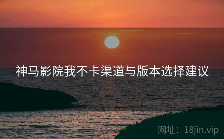 神马影院我不卡渠道与版本选择建议