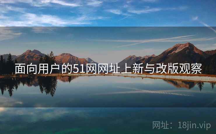 面向用户的51网网址上新与改版观察