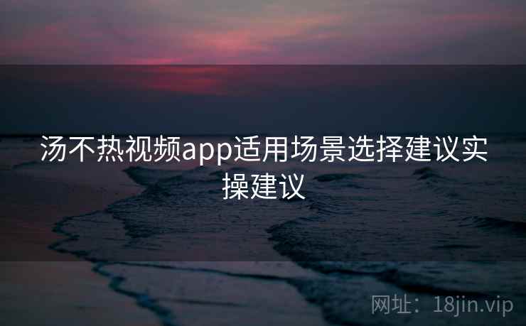 汤不热视频app适用场景选择建议实操建议