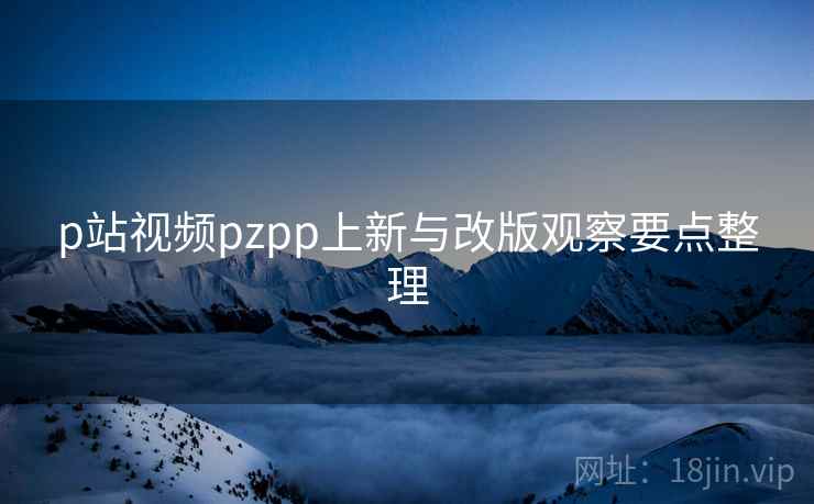 p站视频pzpp上新与改版观察要点整理