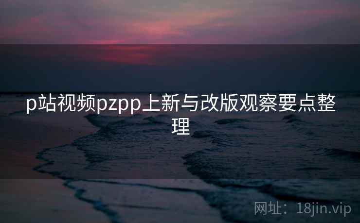 p站视频pzpp上新与改版观察要点整理
